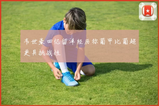 韦世豪回忆留洋经历称葡甲比葡超更具挑战性