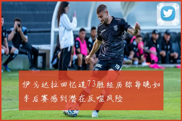 伊戈达拉回忆追73胜经历称每晚如季后赛感到潜在反噬风险
