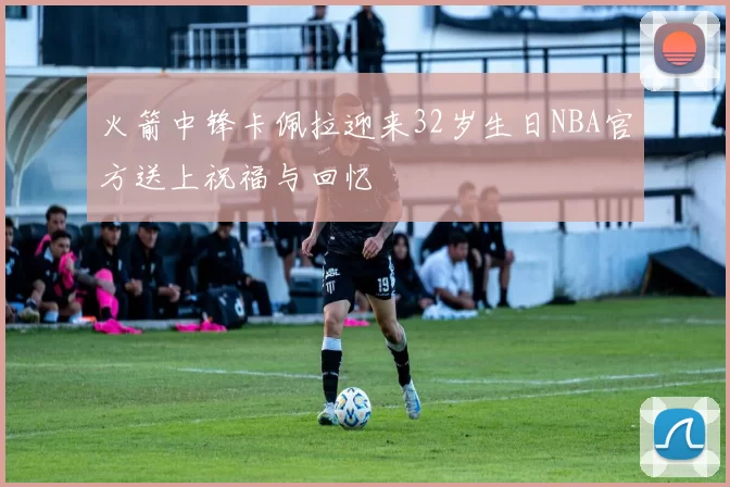 火箭中锋卡佩拉迎来32岁生日NBA官方送上祝福与回忆