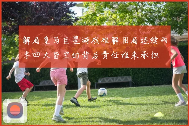 解局皇马巨星游戏难解困局连续两季四大皆空的背后责任谁来承担