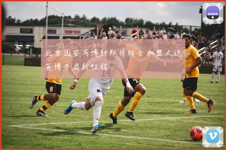 北京国安冯博轩即将转会加盟大连英博开启新征程