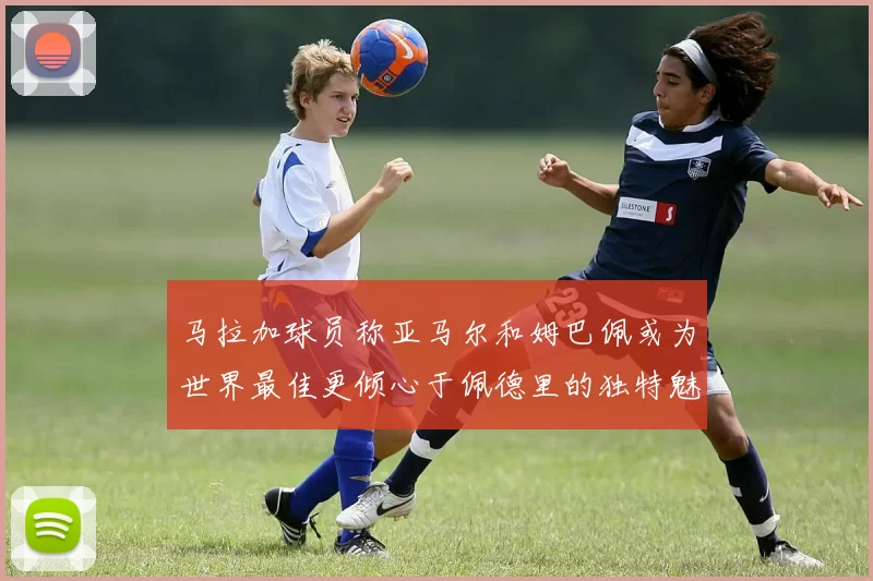 马拉加球员称亚马尔和姆巴佩或为世界最佳更倾心于佩德里的独特魅力