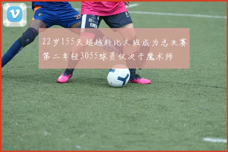 22岁155天超越科比文班成为总决赛第二年轻3055球员仅次于魔术师