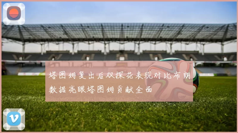 塔图姆复出后双探花表现对比布朗数据亮眼塔图姆贡献全面