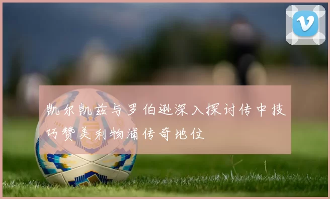 凯尔凯兹与罗伯逊深入探讨传中技巧赞美利物浦传奇地位