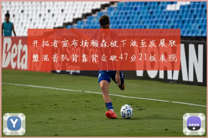 开拓者宣布杨瀚森被下放至发展联盟混音队背靠背合砍47分21板表现出色