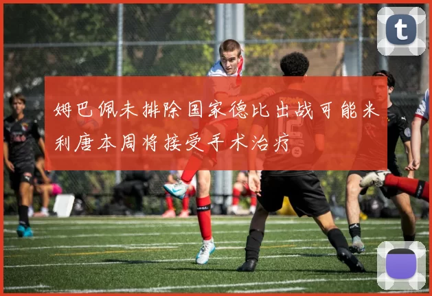 姆巴佩未排除国家德比出战可能米利唐本周将接受手术治疗