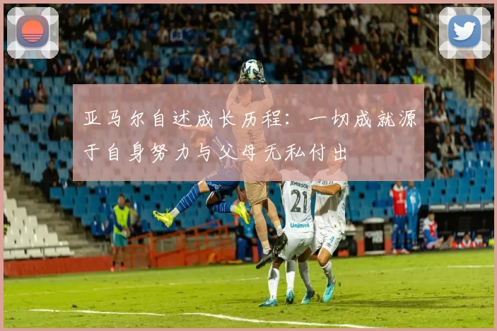 亚马尔自述成长历程：一切成就源于自身努力与父母无私付出