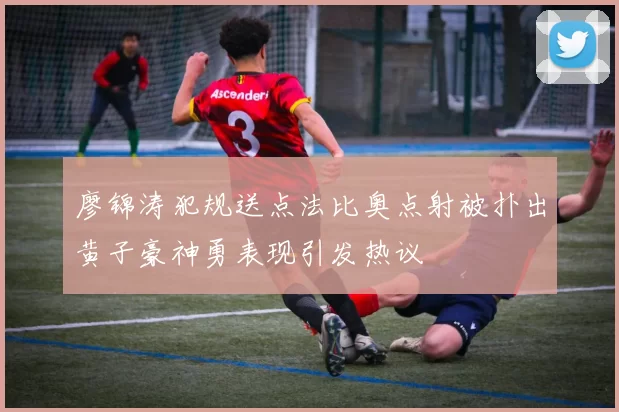 廖锦涛犯规送点法比奥点射被扑出黄子豪神勇表现引发热议