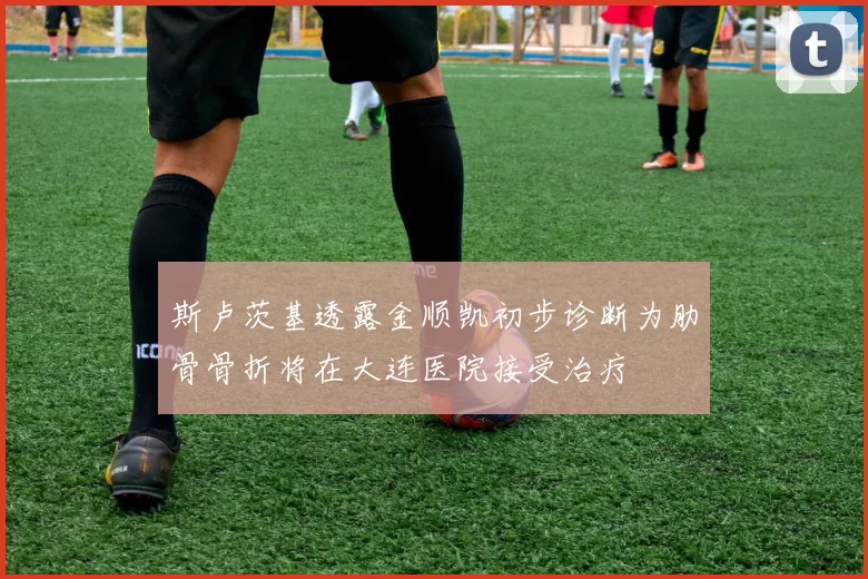 斯卢茨基透露金顺凯初步诊断为肋骨骨折将在大连医院接受治疗
