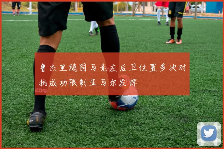 鲁杰里稳固马竞左后卫位置多次对抗成功限制亚马尔发挥