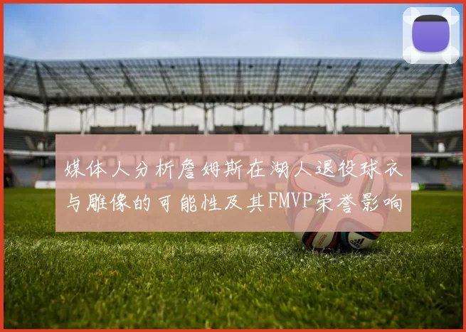 媒体人分析詹姆斯在湖人退役球衣与雕像的可能性及其FMVP荣誉影响