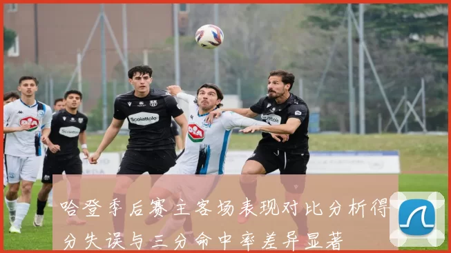 哈登季后赛主客场表现对比分析得分失误与三分命中率差异显著